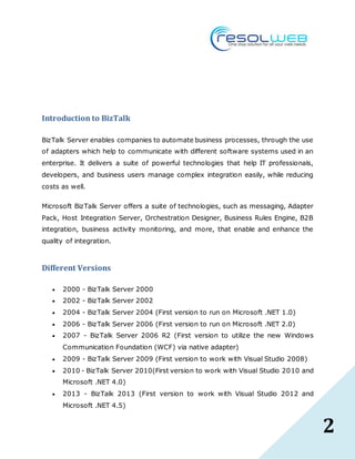 2
Introduction to BizTalk
BizTalk Server enables companies to automate business processes, through the use
of adapters which help to communicate with different software systems used in an
enterprise. It delivers a suite of powerful technologies that help IT professionals,
developers, and business users manage complex integration easily, while reducing
costs as well.
Microsoft BizTalk Server offers a suite of technologies, such as messaging, Adapter
Pack, Host Integration Server, Orchestration Designer, Business Rules Engine, B2B
integration, business activity monitoring, and more, that enable and enhance the
quality of integration.
Different Versions
 2000 - BizTalk Server 2000
 2002 - BizTalk Server 2002
 2004 - BizTalk Server 2004 (First version to run on Microsoft .NET 1.0)
 2006 - BizTalk Server 2006 (First version to run on Microsoft .NET 2.0)
 2007 - BizTalk Server 2006 R2 (First version to utilize the new Windows
Communication Foundation (WCF) via native adapter)
 2009 - BizTalk Server 2009 (First version to work with Visual Studio 2008)
 2010 - BizTalk Server 2010(First version to work with Visual Studio 2010 and
Microsoft .NET 4.0)
 2013 - BizTalk 2013 (First version to work with Visual Studio 2012 and
Microsoft .NET 4.5)
 