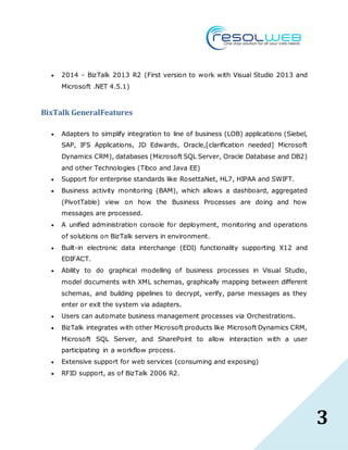 3
 2014 - BizTalk 2013 R2 (First version to work with Visual Studio 2013 and
Microsoft .NET 4.5.1)
BixTalk GeneralFeatures
 Adapters to simplify integration to line of business (LOB) applications (Siebel,
SAP, IFS Applications, JD Edwards, Oracle,[clarification needed] Microsoft
Dynamics CRM), databases (Microsoft SQL Server, Oracle Database and DB2)
and other Technologies (Tibco and Java EE)
 Support for enterprise standards like RosettaNet, HL7, HIPAA and SWIFT.
 Business activity monitoring (BAM), which allows a dashboard, aggregated
(PivotTable) view on how the Business Processes are doing and how
messages are processed.
 A unified administration console for deployment, monitoring and operations
of solutions on BizTalk servers in environment.
 Built-in electronic data interchange (EDI) functionality supporting X12 and
EDIFACT.
 Ability to do graphical modelling of business processes in Visual Studio,
model documents with XML schemas, graphically mapping between different
schemas, and building pipelines to decrypt, verify, parse messages as they
enter or exit the system via adapters.
 Users can automate business management processes via Orchestrations.
 BizTalk integrates with other Microsoft products like Microsoft Dynamics CRM,
Microsoft SQL Server, and SharePoint to allow interaction with a user
participating in a workflow process.
 Extensive support for web services (consuming and exposing)
 RFID support, as of BizTalk 2006 R2.
 