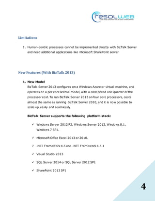 4
Limitations
1. Human-centric processes cannot be implemented directly with BizTalk Server
and need additional applications like Microsoft SharePoint server
New Features (With BizTalk 2013)
1. New Model
BizTalk Server 2013 configures on a Windows Azure or virtual machine, and
operates on a per core license model, with a core priced one quarter of the
processor cost. To run BizTalk Server 2013 on four core processors, costs
almost the same as running BizTalk Server 2010, and it is now possible to
scale up easily and seamlessly.
BizTalk Server supports the following platform stack:
 Windows Server 2012 R2, Windows Server 2012, Windows 8.1,
Windows 7 SP1.
 Microsoft Office Excel 2013 or 2010.
 .NET Framework 4.5 and .NET Framework 4.5.1
 Visual Studio 2013
 SQL Server 2014 or SQL Server 2012 SP1
 SharePoint 2013 SP1
 
