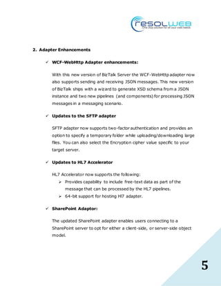 5
2. Adapter Enhancements
 WCF-WebHttp Adapter enhancements:
With this new version of BizTalk Server the WCF-WebHttp adapter now
also supports sending and receiving JSON messages. This new version
of BizTalk ships with a wizard to generate XSD schema from a JSON
instance and two new pipelines (and components) for processing JSON
messages in a messaging scenario.
 Updates to the SFTP adapter
SFTP adapter now supports two-factor authentication and provides an
option to specify a temporary folder while uploading/downloading large
files. You can also select the Encryption cipher value specific to your
target server.
 Updates to HL7 Accelerator
HL7 Accelerator now supports the following:
 Provides capability to include free-text data as part of the
message that can be processed by the HL7 pipelines.
 64-bit support for hosting Hl7 adapter.
 SharePoint Adaptor:
The updated SharePoint adapter enables users connecting to a
SharePoint server to opt for either a client-side, or server-side object
model.
 