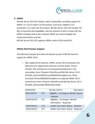 6
3. HIPPA
BizTalk Server 2013 R2 includes native functionality providing support for
HIPAA. It is not an add-in to the product, such as an adapter or an
accelerator. It is built into the product. BizTalk Server 2013 R2 includes the
EDI components and capabilities that are required to both comply with the
HIPAA mandates and to also embrace HIPAA as a well-managed and
measured business process.
BizTalk Server 2013 R2 supports HIPAA version 5010 and 4010.
HIPAA 5010 Version Support
The following changes have been introduced as part of BizTalk Server’s
support for HIPAA 5010:
 New replacement schemas: HIPAA version 5010 introduces the
following new replacement schemas over the earlier version
4010A1. EDI schemas are compressed and delivered in the
executable, drive:Program FilesMicrosoft BizTalk Server 2013
R2XSD_SchemaEDIMicrosoftEdiXSDTemplates.exe. When
executed, MicrosoftEdiXSDTemplates.exe deposits HIPAA 5010
schemas into drive:Program FilesMicrosoft BizTalk Server 2013
R2XSD_SchemaEDIHIPAA5010 folder.
GS08/ST03 Set IDs (ST01) Description
005010X279 270 Eligibility, Coverage or Benefit Inquiry
- Request
005010X279 271 Eligibility, Coverage or Benefit
Information - Response
005010X212 276 Health Care Claim Status - Request
005010X212 277 Health Care Claim Status - Response
 