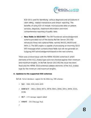 8
ICD-10 is used for identifying various diagnoses and procedures in
claim billing, related transactions and clinical reporting. The
benefits of using ICD-10 include more accurate data on patient
services, diagnosis, treatment information and more
comprehensive reporting of quality data.
 New fields in 5010 997: The 997 functional acknowledgement
schema provided out-of-the-boxby BizTalk Server 2013 R2
introduces three new optional fields namely AK103, AK203 and
AK41.3. The EDI engine is capable of processing an incoming 5010
997 message which contains these fields but will not generate an
outgoing 997 acknowledgement based on the new schema.
There was a known issue with the HIPAA 4010A1 schemas in which
elements of the X12_R data type were not checked against their minimum
and maximum lengths. In BizTalk Server 2013 R2 this issue has been
fixed and the HIPAA 5010 schemas validate elements of the X12_R data
type for the minimum and maximum lengths.
4. Updates to the supported EDI schemas
BizTalk Server introduces support for the following EDI schemas:
 X12 – 5040, 5050, 6020, 6030
 EDIFACT – D06A, D06B, D07A, D07B, D08A, D08B, D09A, D09B, D10A,
D10B
 HL7 – 2.51 message support added
 SWIFT – 2012 Message Pack

 