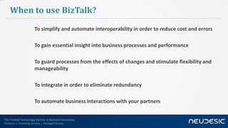 The Trusted Technology Partner in Business Innovation
Products | Consulting Services | Managed Services
When to use BizTalk?
To simplify and automate interoperability in order to reduce cost and errors
To gain essential insight into business processes and performance
To guard processes from the effects of changes and stimulate flexibility and
manageability
To integrate in order to eliminate redundancy
To automate business interactions with your partners
 