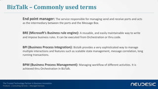 The Trusted Technology Partner in Business Innovation
Products | Consulting Services | Managed Services
BizTalk – Commonly used terms
End point manager: The service responsible for managing send and receive ports and acts
as the intermediary between the ports and the Message Box.
BRE (Microsoft’s Business rule engine): A reusable, and easily maintainable way to write
and impose business rules. It can be executed from Orchestration or thru code.
BPI (Business Process Integration): Biztalk provides a very sophisticated way to manage
multiple interactions and features such as scalable state management, message correlation, long
running transactions.
BPM (Business Process Management): Managing workflow of different activities. It is
achieved thru Orchestration in BizTalk.
 