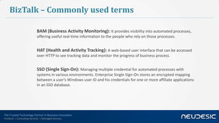 The Trusted Technology Partner in Business Innovation
Products | Consulting Services | Managed Services
BizTalk – Commonly used terms
BAM (Business Activity Monitoring): It provides visibility into automated processes,
offering useful real-time information to the people who rely on those processes.
HAT (Health and Activity Tracking): A web-based user interface that can be accessed
over HTTP to see tracking data and monitor the progress of business process.
SSO (Single Sign-On): Managing multiple credential for automated processes with
systems in various environments. Enterprise Single Sign-On stores an encrypted mapping
between a user’s Windows user ID and his credentials for one or more affiliate applications
in an SSO database.
 