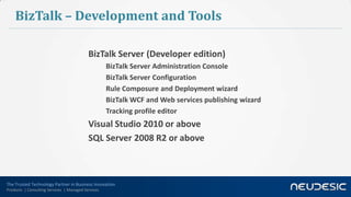 The Trusted Technology Partner in Business Innovation
Products | Consulting Services | Managed Services
BizTalk – Development and Tools
BizTalk Server (Developer edition)
BizTalk Server Administration Console
BizTalk Server Configuration
Rule Composure and Deployment wizard
BizTalk WCF and Web services publishing wizard
Tracking profile editor
Visual Studio 2010 or above
SQL Server 2008 R2 or above
 
