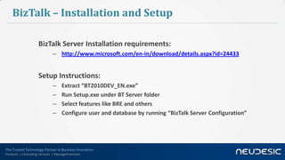 The Trusted Technology Partner in Business Innovation
Products | Consulting Services | Managed Services
BizTalk – Installation and Setup
BizTalk Server Installation requirements:
– http://www.microsoft.com/en-in/download/details.aspx?id=24433
Setup Instructions:
– Extract “BT2010DEV_EN.exe”
– Run Setup.exe under BT Server folder
– Select features like BRE and others
– Configure user and database by running “BizTalk Server Configuration”
 