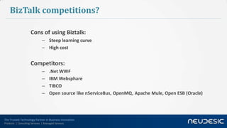 The Trusted Technology Partner in Business Innovation
Products | Consulting Services | Managed Services
BizTalk competitions?
Cons of using Biztalk:
– Steep learning curve
– High cost
Competitors:
– .Net WWF
– IBM Websphare
– TIBCO
– Open source like nServiceBus, OpenMQ, Apache Mule, Open ESB (Oracle)
 