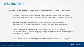 The Trusted Technology Partner in Business Innovation
Products | Consulting Services | Managed Services
Why BizTalk?
BizTalk is the apt and very powerful tool to solve business integration problems:
To connect diversified systems. Several inbuilt adapters like for WCF, SQL, MSMQ,
SMTP, File, SOAP, Azure, SAP, JD Edwards, ODBC, TIBCO, IBM, FTP, Oracle, SharePoint.
BizTalk Accelerators: A readymade customized business solution for specific
industries such as health care, financial services, or supply-chain management.
Faster development at lower cost: Several capabilities out-of-box such as
persistence, recovery, complex mappings, long-running transactions, monitoring and
visibility of the process.
Allows developers to focus on implementation of business flow and its integration.
 