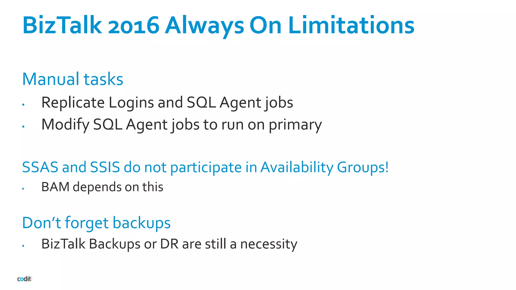 BizTalk 2016 Always On Limitations
Manual tasks
• Replicate Logins and SQL Agent jobs
• Modify SQL Agent jobs to run on primary
SSAS and SSIS do not participate in Availability Groups!
• BAM depends on this
Don’t forget backups
• BizTalk Backups or DR are still a necessity
 