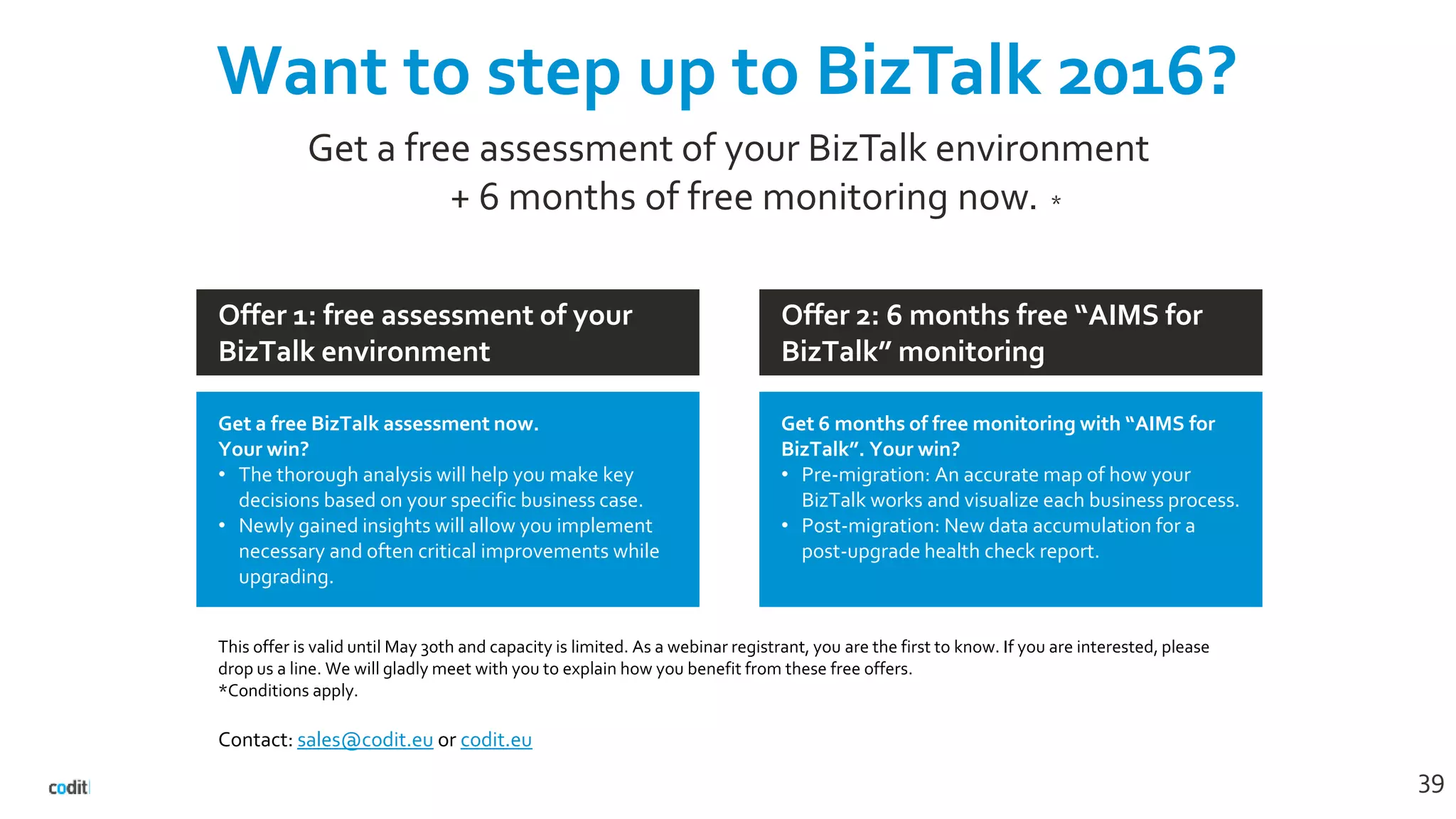 Want to step up to BizTalk 2016?
39
Get a free assessment of your BizTalk environment
+ 6 months of free monitoring now. *
Offer 2: 6 months free “AIMS for
BizTalk” monitoring
Offer 1: free assessment of your
BizTalk environment
Get 6 months of free monitoring with “AIMS for
BizTalk”. Your win?
• Pre-migration: An accurate map of how your
BizTalk works and visualize each business process.
• Post-migration: New data accumulation for a
post-upgrade health check report.
Get a free BizTalk assessment now.
Your win?
• The thorough analysis will help you make key
decisions based on your specific business case.
• Newly gained insights will allow you implement
necessary and often critical improvements while
upgrading.
This offer is valid until May 30th and capacity is limited. As a webinar registrant, you are the first to know. If you are interested, please
drop us a line. We will gladly meet with you to explain how you benefit from these free offers.
*Conditions apply.
Contact: sales@codit.eu or codit.eu
 