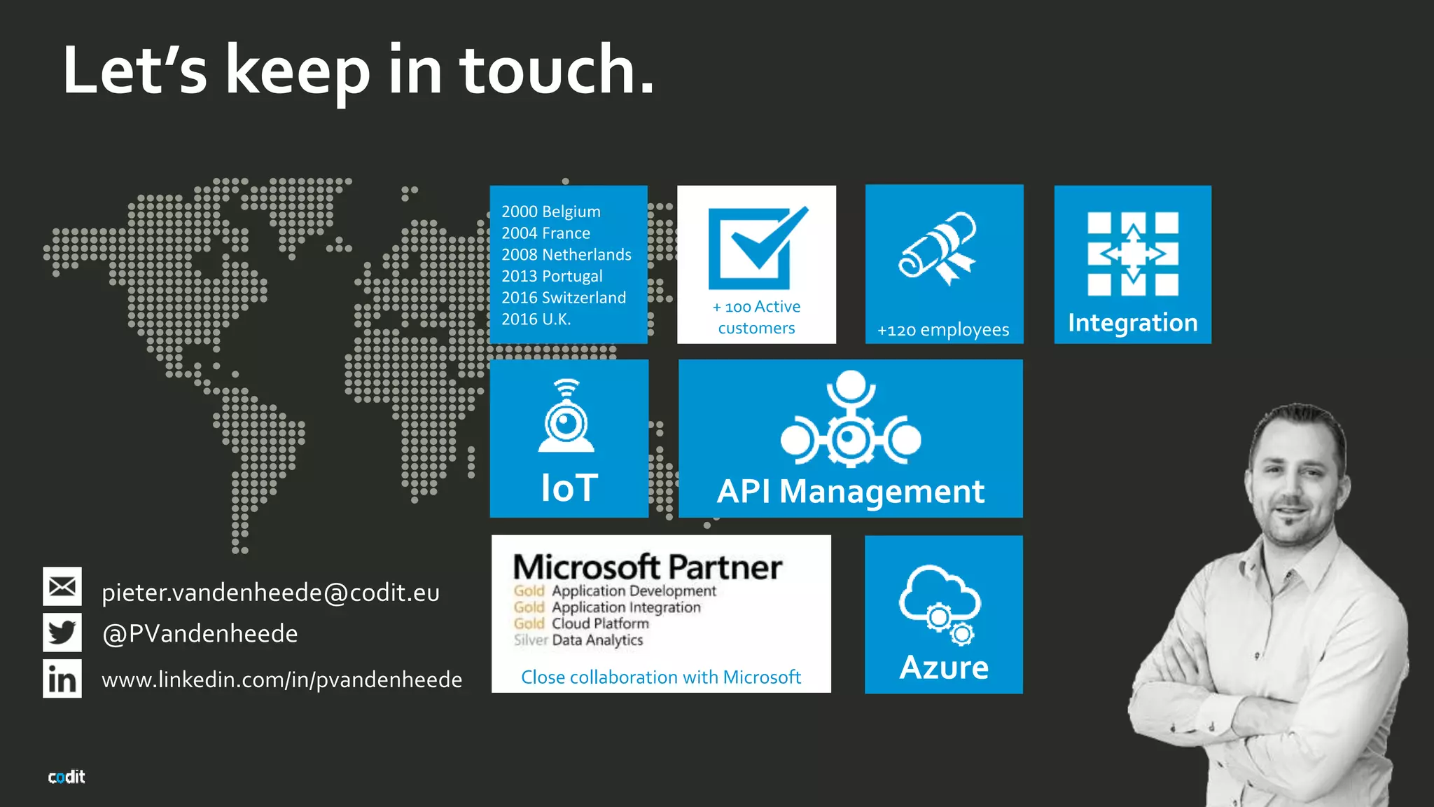 Let’s keep in touch.
2000 Belgium
2004 France
2008 Netherlands
2013 Portugal
2016 Switzerland
2016 U.K.
+120 employees
API Management
pieter.vandenheede@codit.eu X
@PVandenheede
www.linkedin.com/in/pvandenheede
+ 100Active
customers
Close collaboration with Microsoft
IoT
Azure
Integration
 