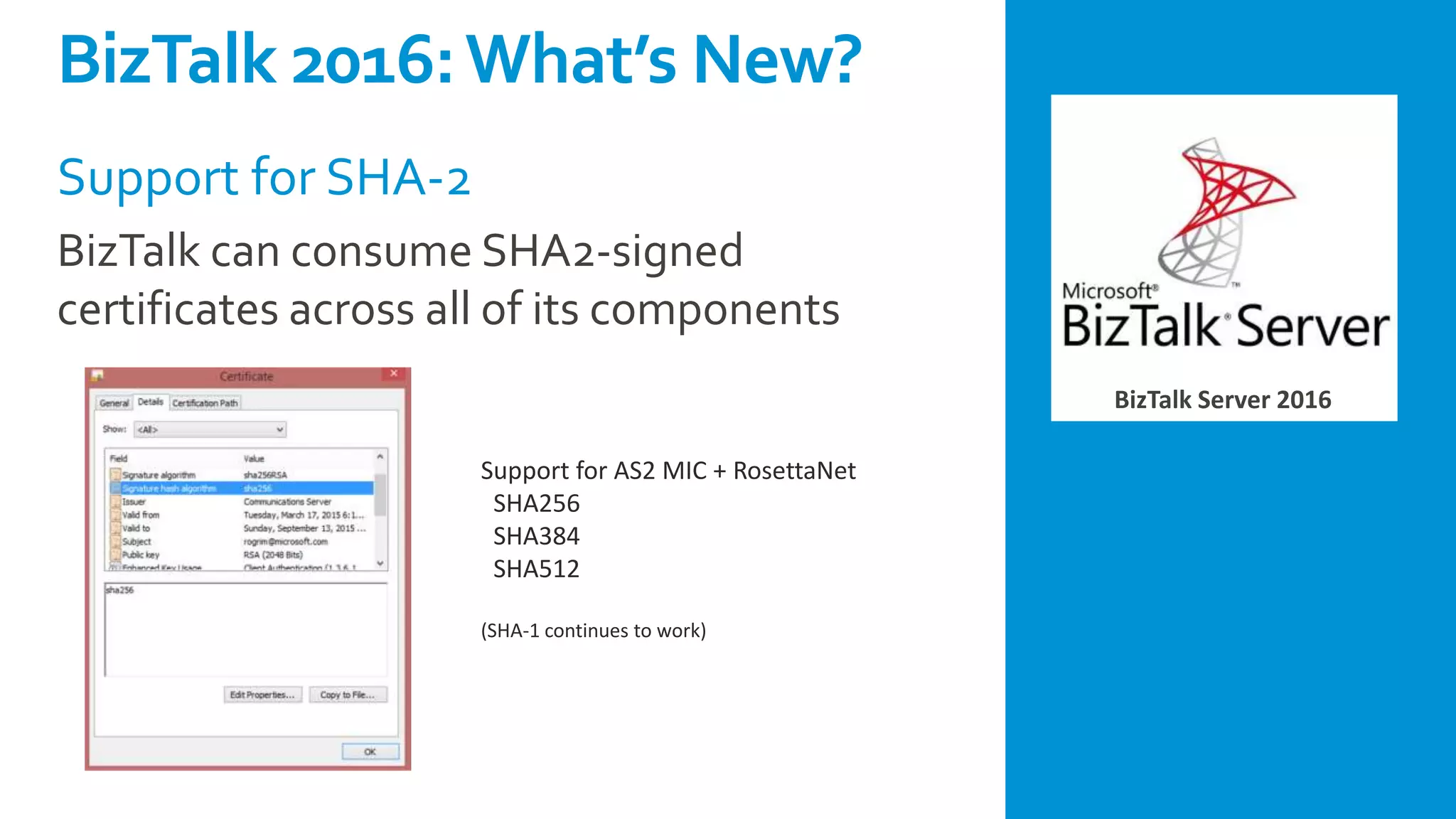 BizTalk Server 2016
Support for SHA-2
BizTalk can consume SHA2-signed
certificates across all of its components
Support for AS2 MIC + RosettaNet
SHA256
SHA384
SHA512
(SHA-1 continues to work)
BizTalk 2016:What’s New?
 