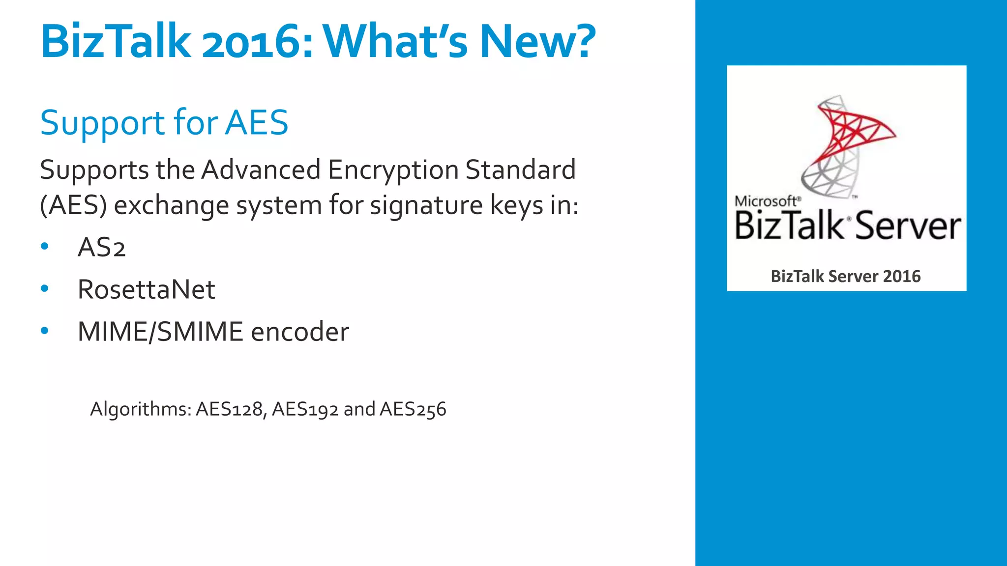 BizTalk Server 2016
Support for AES
Supports the Advanced Encryption Standard
(AES) exchange system for signature keys in:
• AS2
• RosettaNet
• MIME/SMIME encoder
Algorithms:AES128,AES192 andAES256
BizTalk 2016:What’s New?
 