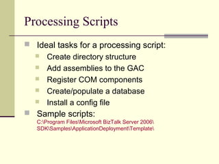 Processing Scripts
 Ideal tasks for a processing script:
      Create directory structure
      Add assemblies to the GAC
      Register COM components
      Create/populate a database
      Install a config file
 Sample scripts:
   C:Program FilesMicrosoft BizTalk Server 2006
   SDKSamplesApplicationDeploymentTemplate
 