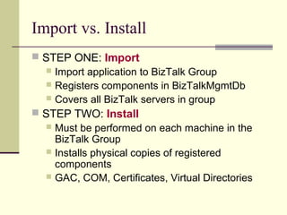 Import vs. Install
 STEP ONE: Import
   Import application to BizTalk Group
   Registers components in BizTalkMgmtDb
   Covers all BizTalk servers in group
 STEP TWO: Install
   Must be performed on each machine in the
    BizTalk Group
   Installs physical copies of registered
    components
   GAC, COM, Certificates, Virtual Directories
 
