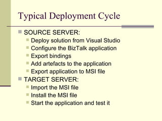 Typical Deployment Cycle
 SOURCE SERVER:
    Deploy solution from Visual Studio
    Configure the BizTalk application
    Export bindings
    Add artefacts to the application
    Export application to MSI file
 TARGET SERVER:
    Import the MSI file
    Install the MSI file
    Start the application and test it
 