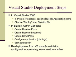 Visual Studio Deployment Steps
 In Visual Studio 2005:
    In Project Properties, specific BizTalk Application name
    Choose “Deploy” from Solution file

 In BizTalk Admin Console:
      Create Receive Ports
      Create Receive Locations
      Create Send Ports
      Configure application (bindings)
      Start application
 Re-deployment from VS usually maintains
  configuration, assuming same version number
 