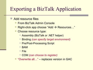 Exporting a BizTalk Application
 Add resource files
    From BizTalk Admin Console
    Right-click app choose “Add  Resources…”
    Choose resource type:
       Assembly (BizTalk or .NET helper)

       Binding (can specify target environment)

       Pre/Post-Processing Script

       BAM

       File

       COM (can choose to register)

    “Overwrite all…” – replaces version in GAC
 