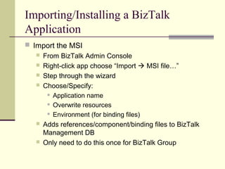 Importing/Installing a BizTalk
Application
 Import the MSI
    From BizTalk Admin Console
    Right-click app choose “Import  MSI file…”
    Step through the wizard
    Choose/Specify:
       Application name

       Overwrite resources

       Environment (for binding files)

    Adds references/component/binding files to BizTalk
     Management DB
    Only need to do this once for BizTalk Group
 