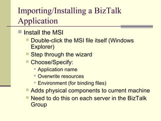 Importing/Installing a BizTalk
Application
 Install the MSI
    Double-click the MSI file itself (Windows
     Explorer)
    Step through the wizard
    Choose/Specify:
          Application name
          Overwrite resources
          Environment (for binding files)
    Adds physical components to current machine
    Need to do this on each server in the BizTalk
     Group
 