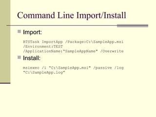 Command Line Import/Install
 Import:
  BTSTask ImportApp /Package:C:SampleApp.msi
  /Environment:TEST
  /ApplicationName:“SampleAppName" /Overwrite
 Install:
  msiexec /i “C:SampleApp.msi" /passive /log
  “C:SampleApp.log”
 