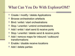 What Can You Do With ExplorerOM?
 Create / modify / delete Applications
 Browse orchestration artefacts
 Bind / enlist / start orchestrations
 Stop / unenlist / unbind orchestrations
 Add / enlist / start send & receive ports
 Stop / unenlist / delete send & receive ports
 Add / remove maps for inbound / outbound
  transformations
 Enable / disable receive locations
 Add / delete parties
 