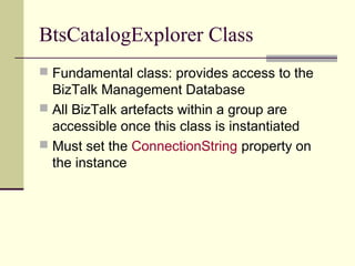 BtsCatalogExplorer Class
 Fundamental class: provides access to the
  BizTalk Management Database
 All BizTalk artefacts within a group are
  accessible once this class is instantiated
 Must set the ConnectionString property on
  the instance
 