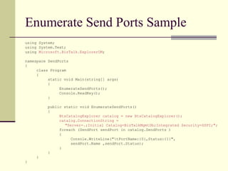 Enumerate Send Ports Sample
using System;
using System.Text;
using Microsoft.BizTalk.ExplorerOM;

namespace SendPorts
{
     class Program
     {
          static void Main(string[] args)
          {
               EnumerateSendPorts();
               Console.ReadKey();
          }

          public static void EnumerateSendPorts()
          {
               BtsCatalogExplorer catalog = new BtsCatalogExplorer();
               catalog.ConnectionString =
                  "Server=.;Initial Catalog=BizTalkMgmtDb;Integrated Security=SSPI;";
               foreach (SendPort sendPort in catalog.SendPorts )
               {
                     Console.WriteLine("tPortName:{0},Status:{1}",
                     sendPort.Name ,sendPort.Status);
               }
          }
     }
}
 