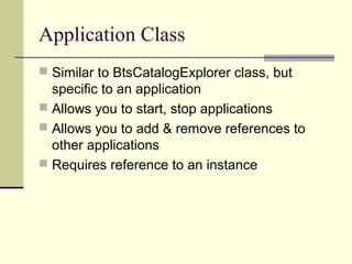 Application Class
 Similar to BtsCatalogExplorer class, but
  specific to an application
 Allows you to start, stop applications
 Allows you to add & remove references to
  other applications
 Requires reference to an instance
 