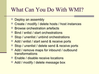 What Can You Do With WMI?
 Deploy an assembly
 Create / modify / delete hosts / host instances
 Browse orchestration artefacts
 Bind / enlist / start orchestrations
 Stop / unenlist / unbind orchestrations
 Add / enlist / start send & receive ports
 Stop / unenlist / delete send & receive ports
 Add / remove maps for inbound / outbound
  transformations
 Enable / disable receive locations
 Add / modify / delete message box
 