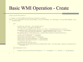 Basic WMI Operation - Create
using System.Management;

// sample to show MSBTS_HostSetting instance creation
public void CreateHost(string ServerName, string HostName, int HostType, string NTGroupName, bool
     AuthTrusted)
{
       try
       {
             PutOptions options = new PutOptions();
             options.Type = PutType.CreateOnly;
             // Create a ManagementClass object and spawn a ManagementObject instance
             ManagementClass objHostSettingClass = new ManagementClass("" + ServerName +
                "rootMicrosoftBizTalkServer", "MSBTS_HostSetting", null);
             ManagementObject objHostSetting = objHostSettingClass.CreateInstance();
             // Set the properties for the Host
             objHostSetting["Name"] = HostName;
             objHostSetting["HostType"] = HostType;
             objHostSetting["NTGroupName"] = NTGroupName;
             objHostSetting["AuthTrusted"] = AuthTrusted;
             // Creating the host
             objHostSetting.Put(options);
             System.Console.WriteLine(string.Format("The Host '{0}'has been created successfully",
                HostName ));
       }
       catch(Exception ex)
       {
             System.Console.WriteLine("CreateHost - " + HostName + " - failed: " + ex.Message);
       }
}
 