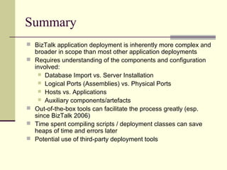 Summary
 BizTalk application deployment is inherently more complex and
    broader in scope than most other application deployments
   Requires understanding of the components and configuration
    involved:
      Database Import vs. Server Installation
      Logical Ports (Assemblies) vs. Physical Ports
      Hosts vs. Applications
      Auxiliary components/artefacts
   Out-of-the-box tools can facilitate the process greatly (esp.
    since BizTalk 2006)
   Time spent compiling scripts / deployment classes can save
    heaps of time and errors later
   Potential use of third-party deployment tools
 