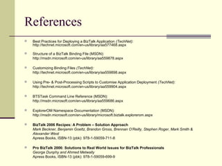 References
   Best Practices for Deploying a BizTalk Application (TechNet):
    http://technet.microsoft.com/en-us/library/aa577468.aspx

   Structure of a BizTalk Binding File (MSDN):
    http://msdn.microsoft.com/en-us/library/aa559878.aspx

   Customizing Binding Files (TechNet):
    http://technet.microsoft.com/en-us/library/aa559898.aspx

   Using Pre- & Post-Processing Scripts to Customise Application Deployment (TechNet):
    http://technet.microsoft.com/en-us/library/aa559904.aspx

   BTSTask Command Line Reference (MSDN):
    http://msdn.microsoft.com/en-us/library/aa559686.aspx

   ExplorerOM Namespace Documentation (MSDN):
    http://msdn.microsoft.com/en-us/library/microsoft.biztalk.explorerom.aspx

   BizTalk 2006 Recipes: A Problem – Solution Approach
    Mark Beckner, Benjamin Goeltz, Brandon Gross, Brennan O’Reilly, Stephen Roger, Mark Smith &
    Alexander West
    Apress Books, ISBN-13 (pbk): 978-1-59059-711-8

   Pro BizTalk 2006: Solutions to Real World Issues for BizTalk Professionals
    George Dunphy and Ahmed Metwally
    Apress Books, ISBN-13 (pbk): 978-1-59059-699-9
 