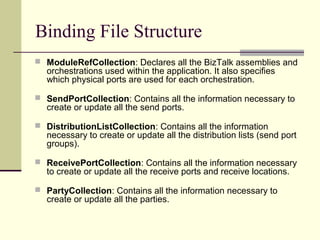 Binding File Structure
 ModuleRefCollection: Declares all the BizTalk assemblies and
  orchestrations used within the application. It also specifies
  which physical ports are used for each orchestration.

 SendPortCollection: Contains all the information necessary to
  create or update all the send ports.

 DistributionListCollection: Contains all the information
  necessary to create or update all the distribution lists (send port
  groups).

 ReceivePortCollection: Contains all the information necessary
  to create or update all the receive ports and receive locations.

 PartyCollection: Contains all the information necessary to
  create or update all the parties.
 