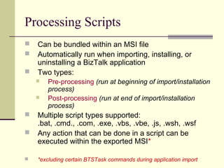 Processing Scripts
   Can be bundled within an MSI file
   Automatically run when importing, installing, or
    uninstalling a BizTalk application
   Two types:
       Pre-processing (run at beginning of import/installation
        process)
       Post-processing (run at end of import/installation
        process)
   Multiple script types supported:
    .bat, .cmd., .com, .exe, .vbs, .vbe, .js, .wsh, .wsf
   Any action that can be done in a script can be
    executed within the exported MSI*

   *excluding certain BTSTask commands during application import
 