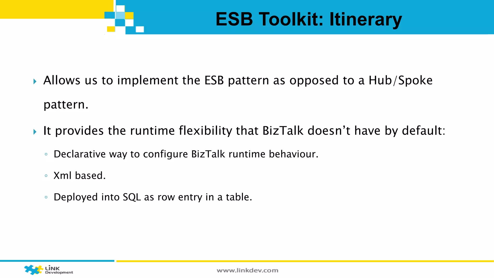 ESB Toolkit: Itinerary 
 Allows us to implement the ESB pattern as opposed to a Hub/Spoke 
pattern. 
 It provides the runtime flexibility that BizTalk doesn’t have by default: 
◦ Declarative way to configure BizTalk runtime behaviour. 
◦ Xml based. 
◦ Deployed into SQL as row entry in a table. 
 