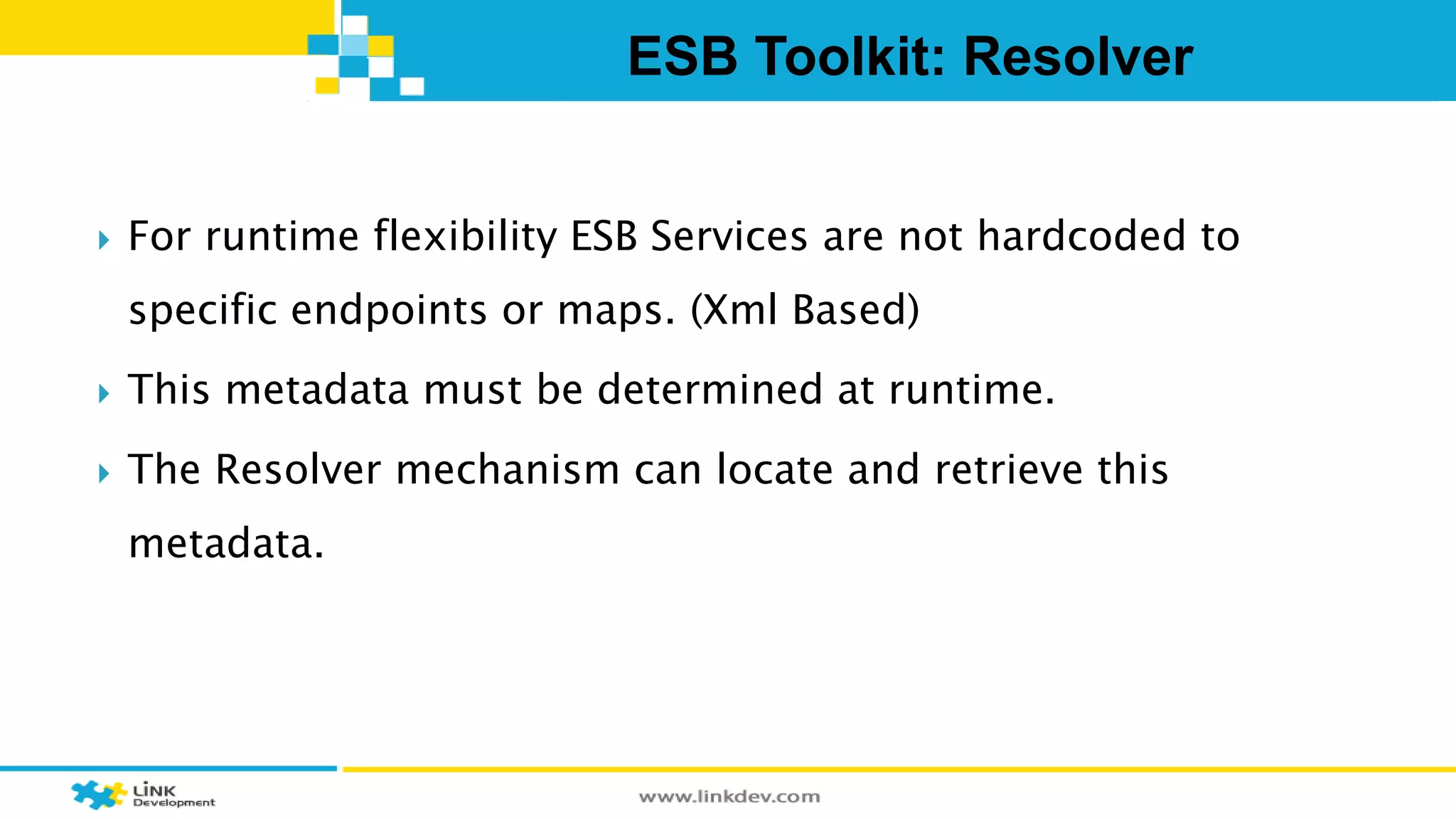 ESB Toolkit: Resolver 
 For runtime flexibility ESB Services are not hardcoded to 
specific endpoints or maps. (Xml Based) 
 This metadata must be determined at runtime. 
 The Resolver mechanism can locate and retrieve this 
metadata. 
 