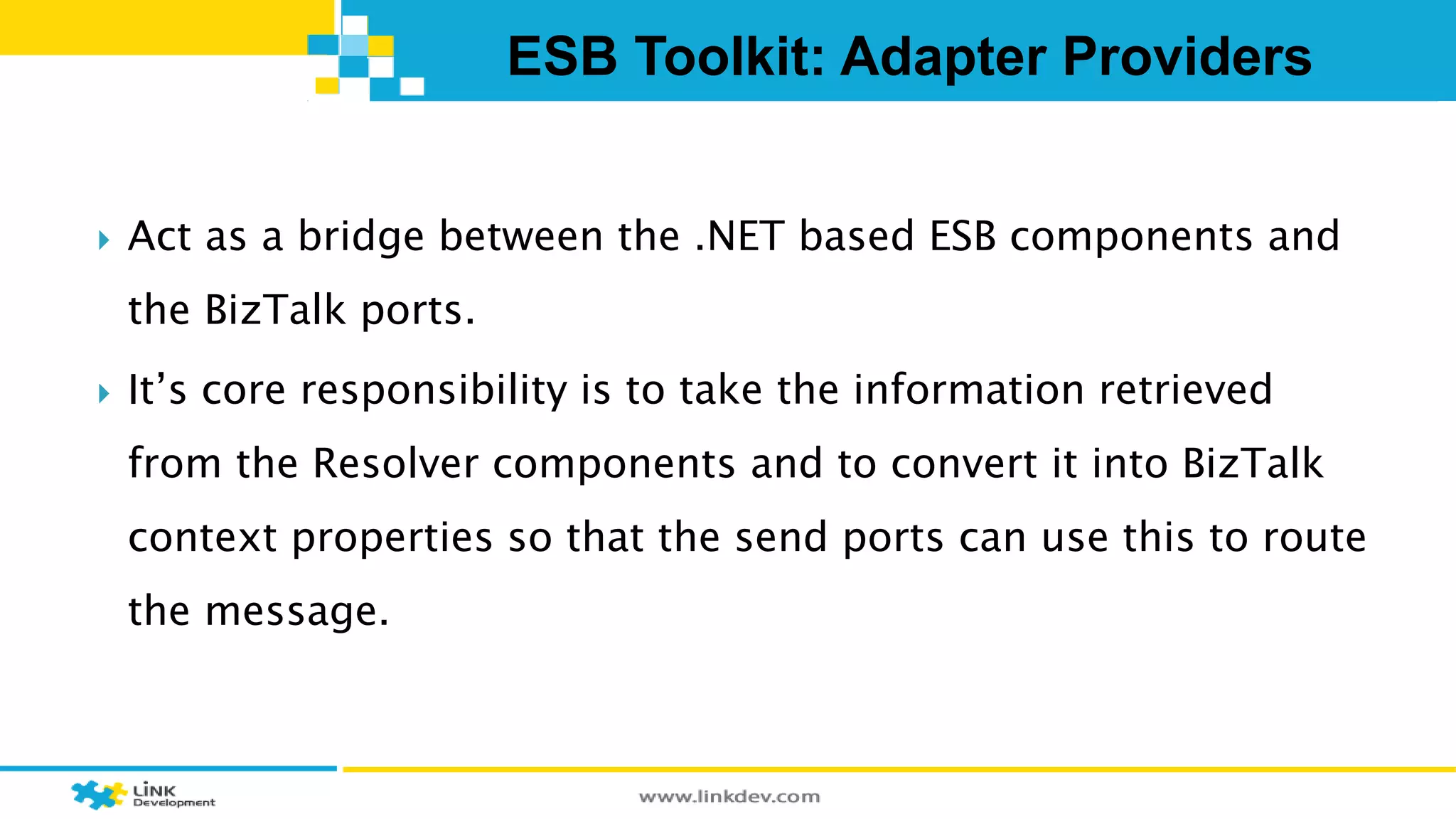 ESB Toolkit: Adapter Providers 
 Act as a bridge between the .NET based ESB components and 
the BizTalk ports. 
 It’s core responsibility is to take the information retrieved 
from the Resolver components and to convert it into BizTalk 
context properties so that the send ports can use this to route 
the message. 
 