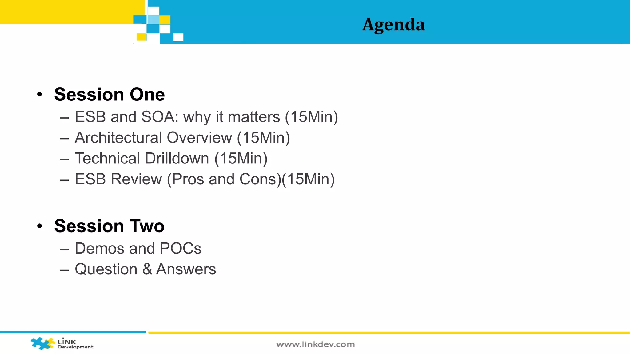 Agenda 
• Session One 
– ESB and SOA: why it matters (15Min) 
– Architectural Overview (15Min) 
– Technical Drilldown (15Min) 
– ESB Review (Pros and Cons)(15Min) 
• Session Two 
– Demos and POCs 
– Question & Answers 
 