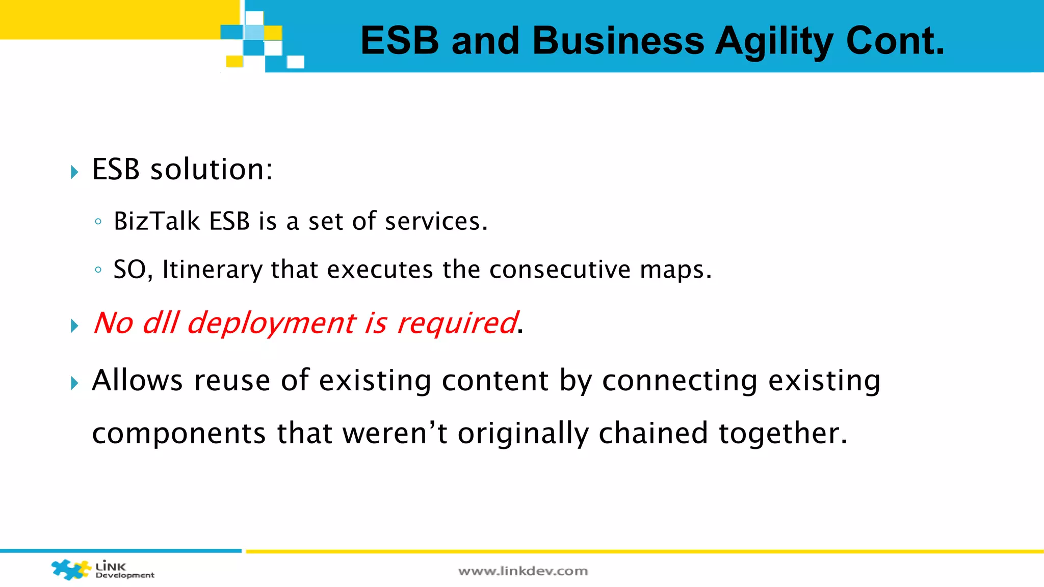 ESB and Business Agility Cont. 
 ESB solution: 
◦ BizTalk ESB is a set of services. 
◦ SO, Itinerary that executes the consecutive maps. 
 No dll deployment is required. 
 Allows reuse of existing content by connecting existing 
components that weren’t originally chained together. 
 