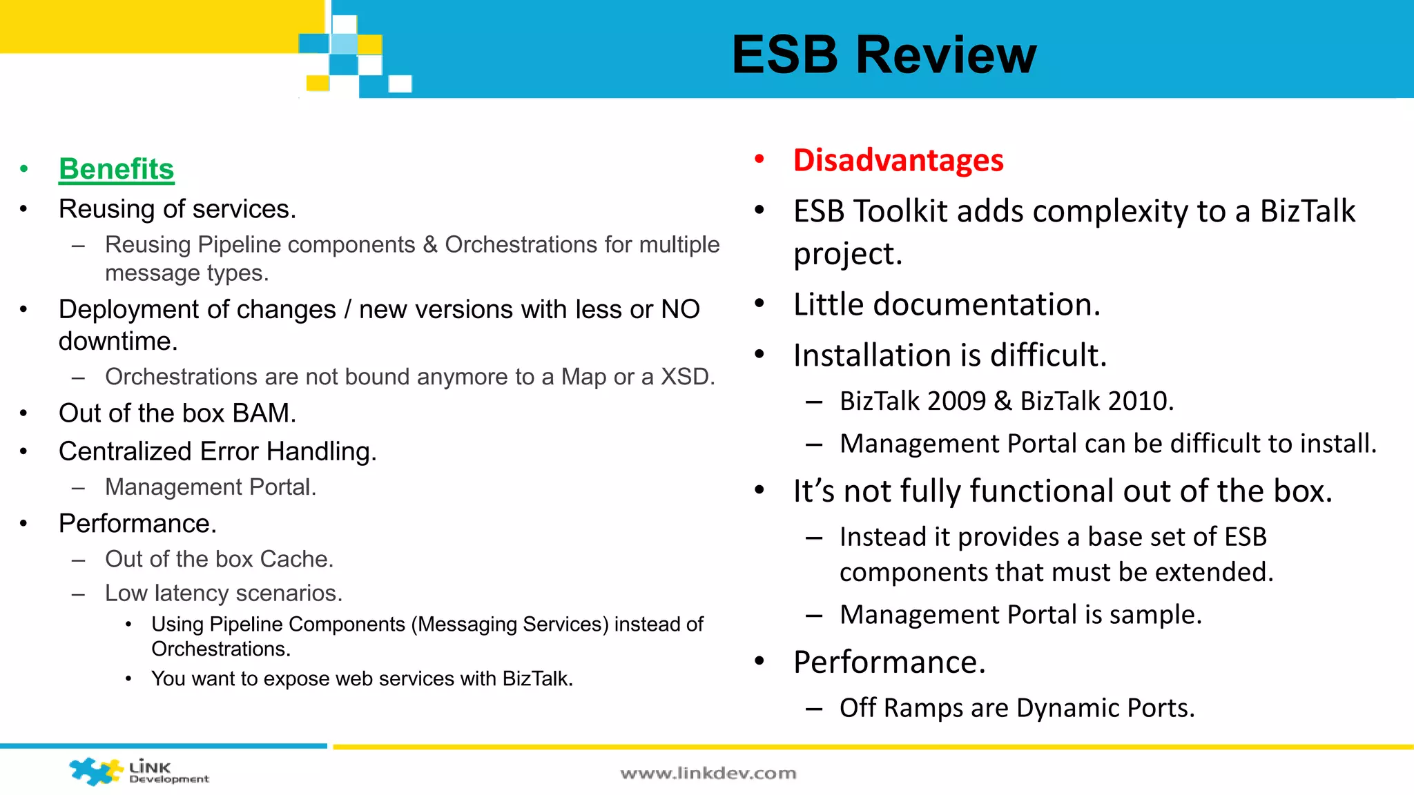 ESB Review 
• Benefits 
• Reusing of services. 
– Reusing Pipeline components & Orchestrations for multiple 
message types. 
• Deployment of changes / new versions with less or NO 
downtime. 
– Orchestrations are not bound anymore to a Map or a XSD. 
• Out of the box BAM. 
• Centralized Error Handling. 
– Management Portal. 
• Performance. 
– Out of the box Cache. 
– Low latency scenarios. 
• Using Pipeline Components (Messaging Services) instead of 
Orchestrations. 
• You want to expose web services with BizTalk. 
• Disadvantages 
• ESB Toolkit adds complexity to a BizTalk 
project. 
• Little documentation. 
• Installation is difficult. 
– BizTalk 2009 & BizTalk 2010. 
– Management Portal can be difficult to install. 
• It’s not fully functional out of the box. 
– Instead it provides a base set of ESB 
components that must be extended. 
– Management Portal is sample. 
• Performance. 
– Off Ramps are Dynamic Ports. 
 