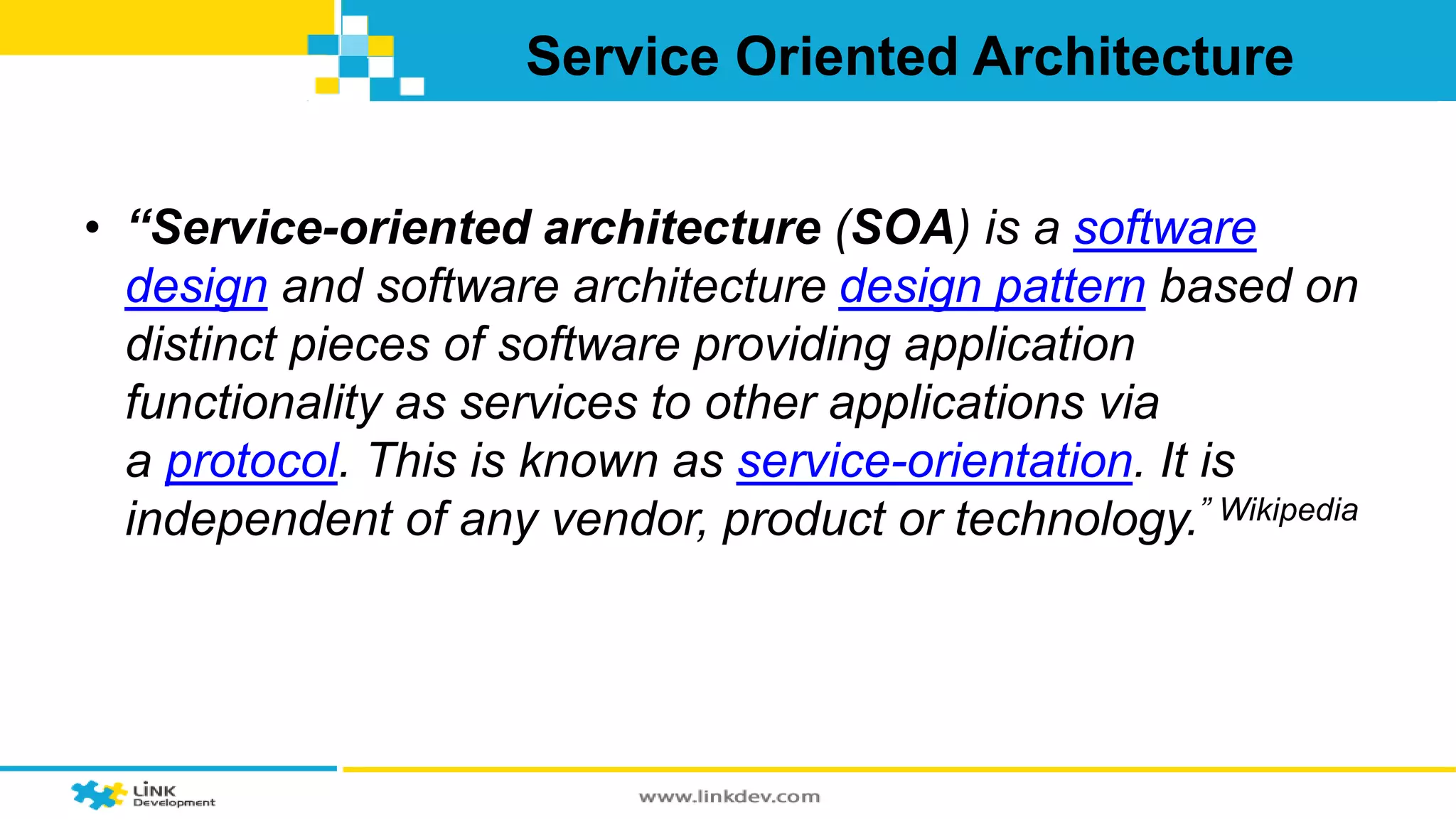 Service Oriented Architecture 
• “Service-oriented architecture (SOA) is a software 
design and software architecture design pattern based on 
distinct pieces of software providing application 
functionality as services to other applications via 
a protocol. This is known as service-orientation. It is 
independent of any vendor, product or technology.” Wikipedia 
 