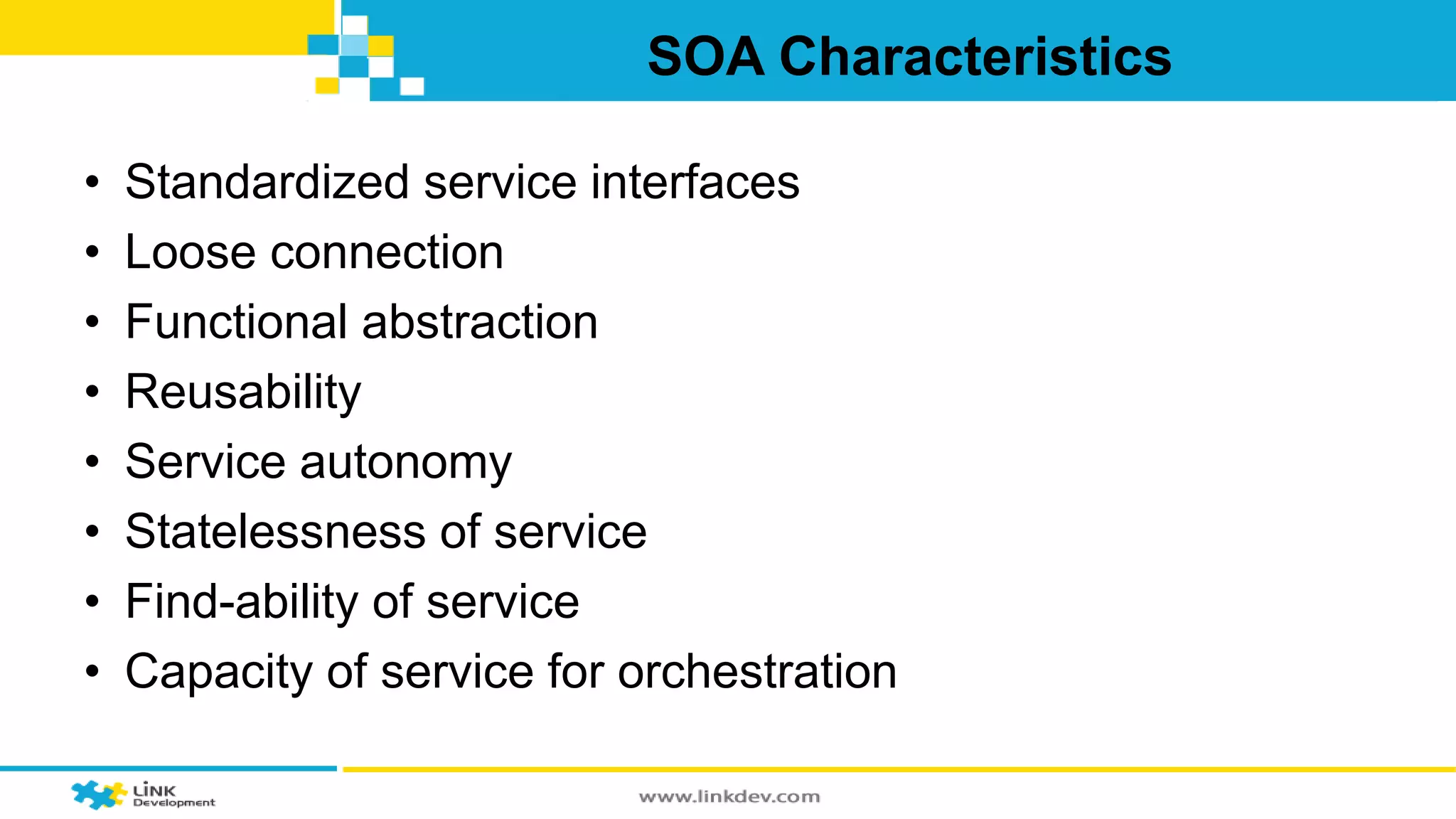 SOA Characteristics 
• Standardized service interfaces 
• Loose connection 
• Functional abstraction 
• Reusability 
• Service autonomy 
• Statelessness of service 
• Find-ability of service 
• Capacity of service for orchestration 
 