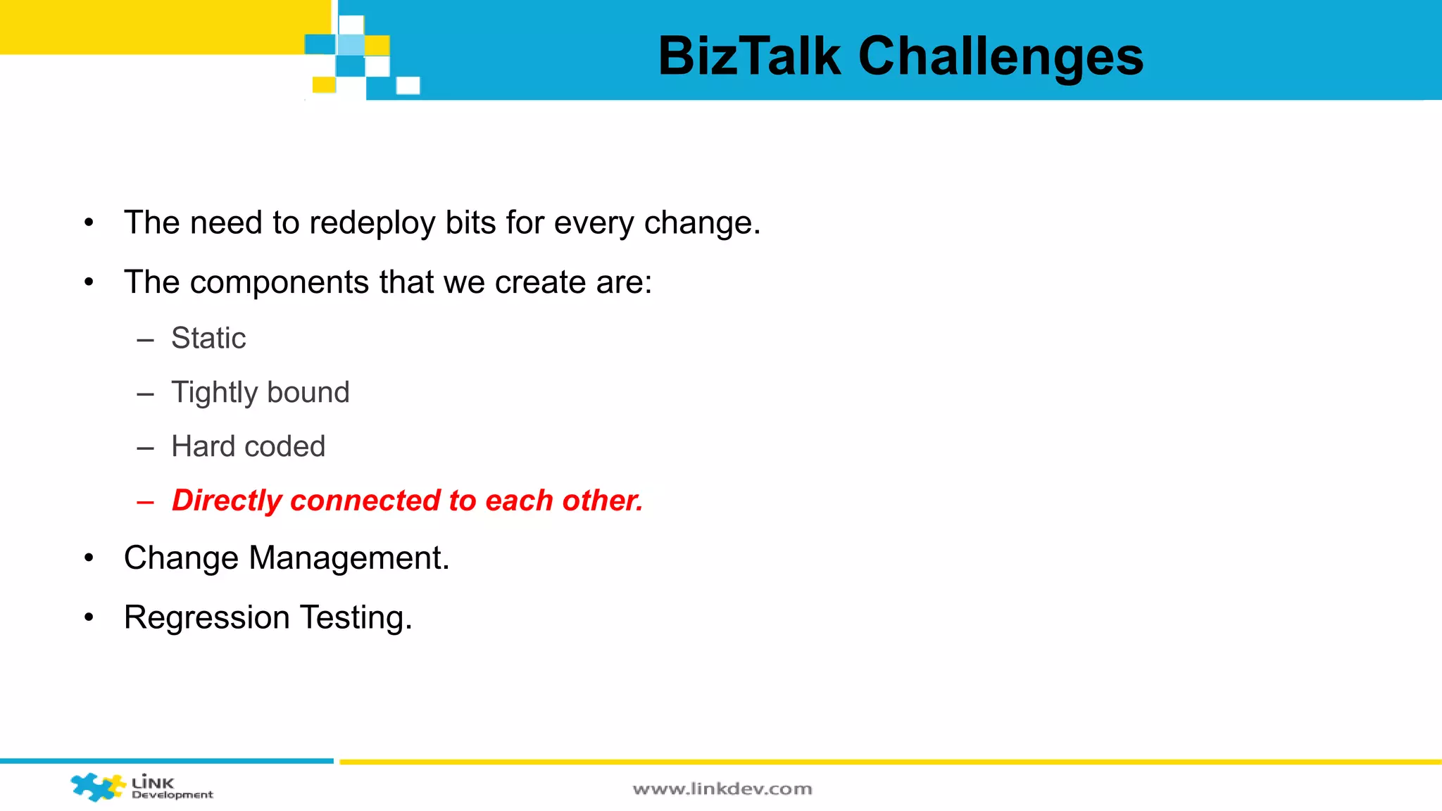 BizTalk Challenges 
• The need to redeploy bits for every change. 
• The components that we create are: 
– Static 
– Tightly bound 
– Hard coded 
– Directly connected to each other. 
• Change Management. 
• Regression Testing. 
 