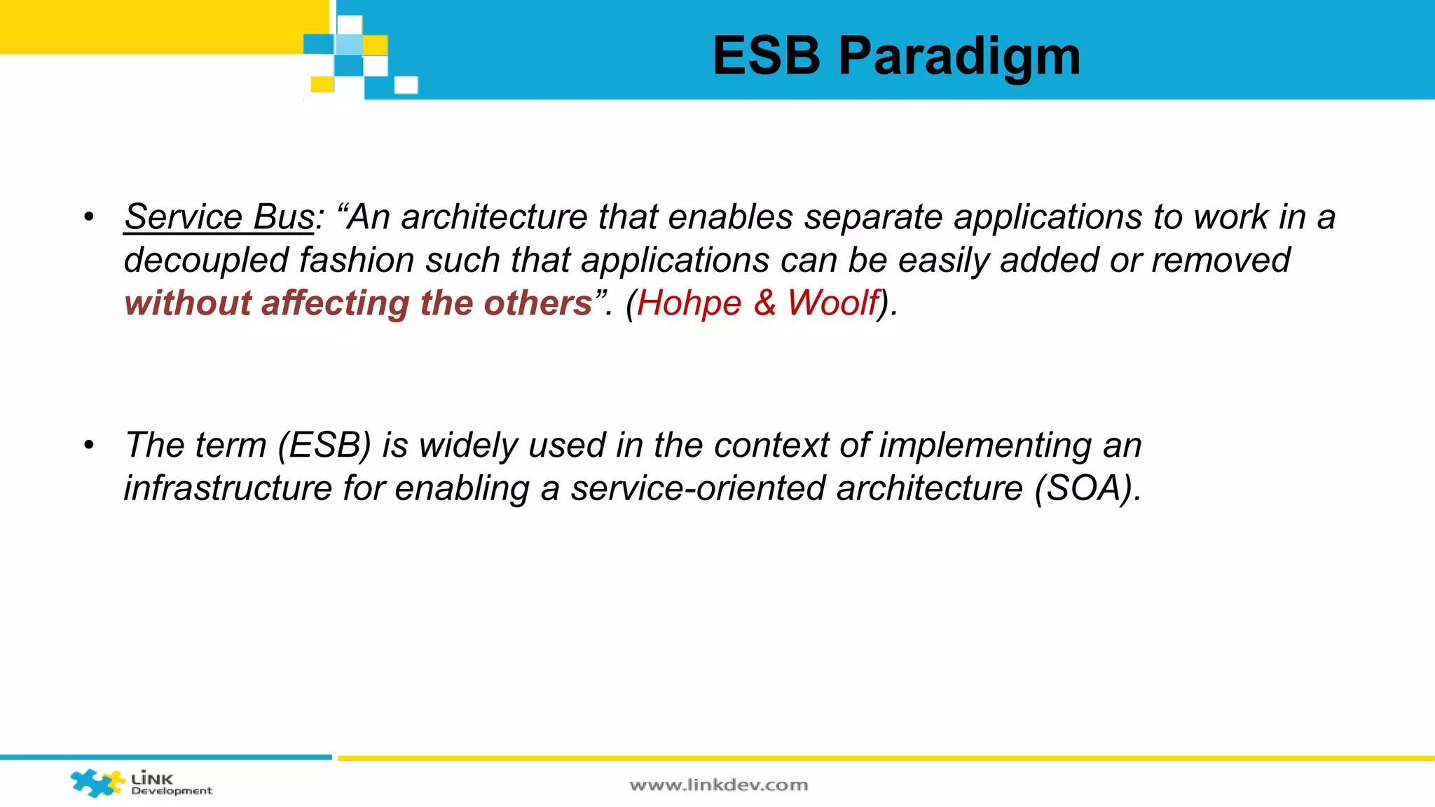 ESB Paradigm 
• Service Bus: “An architecture that enables separate applications to work in a 
decoupled fashion such that applications can be easily added or removed 
without affecting the others”. (Hohpe & Woolf). 
• The term (ESB) is widely used in the context of implementing an 
infrastructure for enabling a service-oriented architecture (SOA). 
 