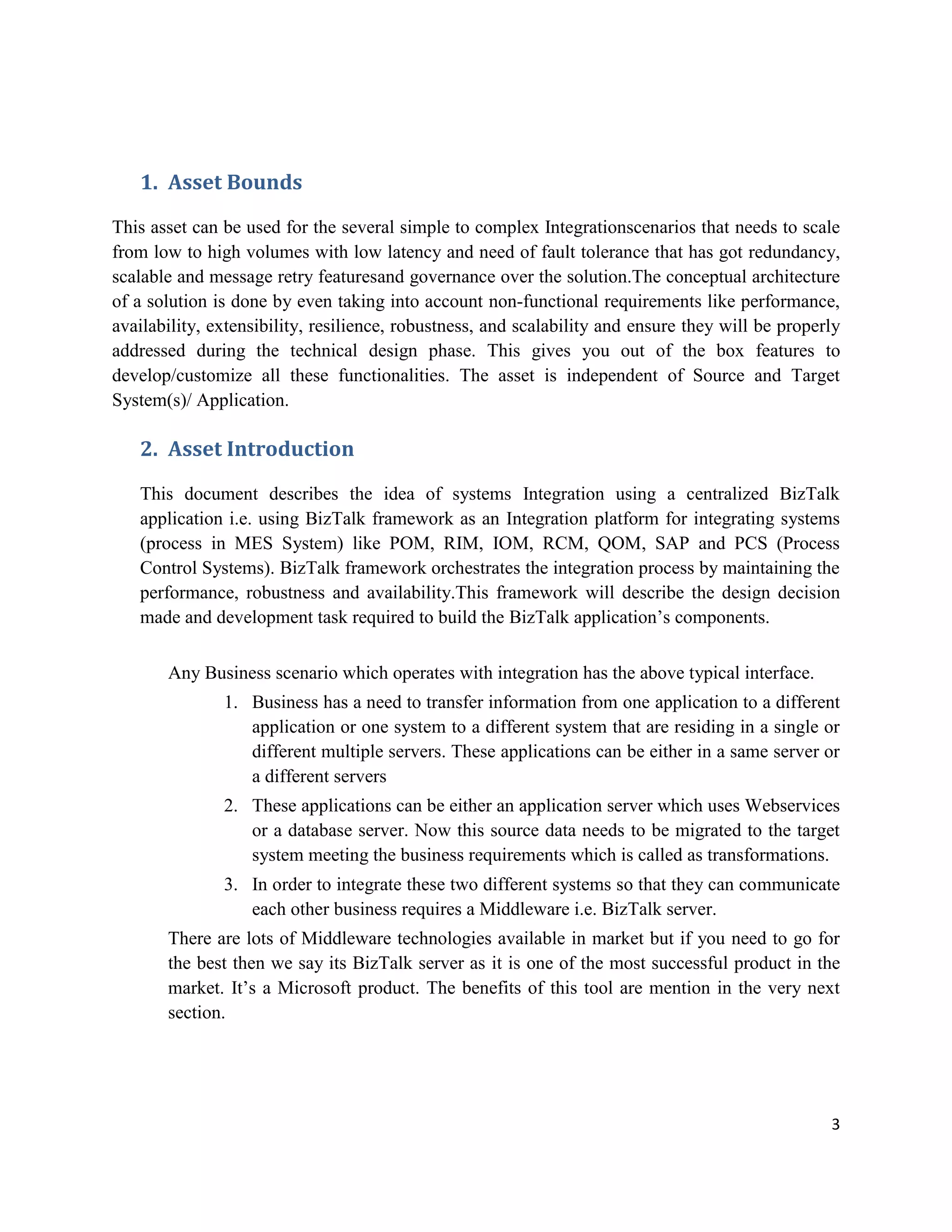 1. Asset Bounds
This asset can be used for the several simple to complex Integrationscenarios that needs to scale
from low to high volumes with low latency and need of fault tolerance that has got redundancy,
scalable and message retry featuresand governance over the solution.The conceptual architecture
of a solution is done by even taking into account non-functional requirements like performance,
availability, extensibility, resilience, robustness, and scalability and ensure they will be properly
addressed during the technical design phase. This gives you out of the box features to
develop/customize all these functionalities. The asset is independent of Source and Target
System(s)/ Application.

2. Asset Introduction
This document describes the idea of systems Integration using a centralized BizTalk
application i.e. using BizTalk framework as an Integration platform for integrating systems
(process in MES System) like POM, RIM, IOM, RCM, QOM, SAP and PCS (Process
Control Systems). BizTalk framework orchestrates the integration process by maintaining the
performance, robustness and availability.This framework will describe the design decision
made and development task required to build the BizTalk application’s components.
Any Business scenario which operates with integration has the above typical interface.
1. Business has a need to transfer information from one application to a different
application or one system to a different system that are residing in a single or
different multiple servers. These applications can be either in a same server or
a different servers
2. These applications can be either an application server which uses Webservices
or a database server. Now this source data needs to be migrated to the target
system meeting the business requirements which is called as transformations.
3. In order to integrate these two different systems so that they can communicate
each other business requires a Middleware i.e. BizTalk server.
There are lots of Middleware technologies available in market but if you need to go for
the best then we say its BizTalk server as it is one of the most successful product in the
market. It’s a Microsoft product. The benefits of this tool are mention in the very next
section.

3

 