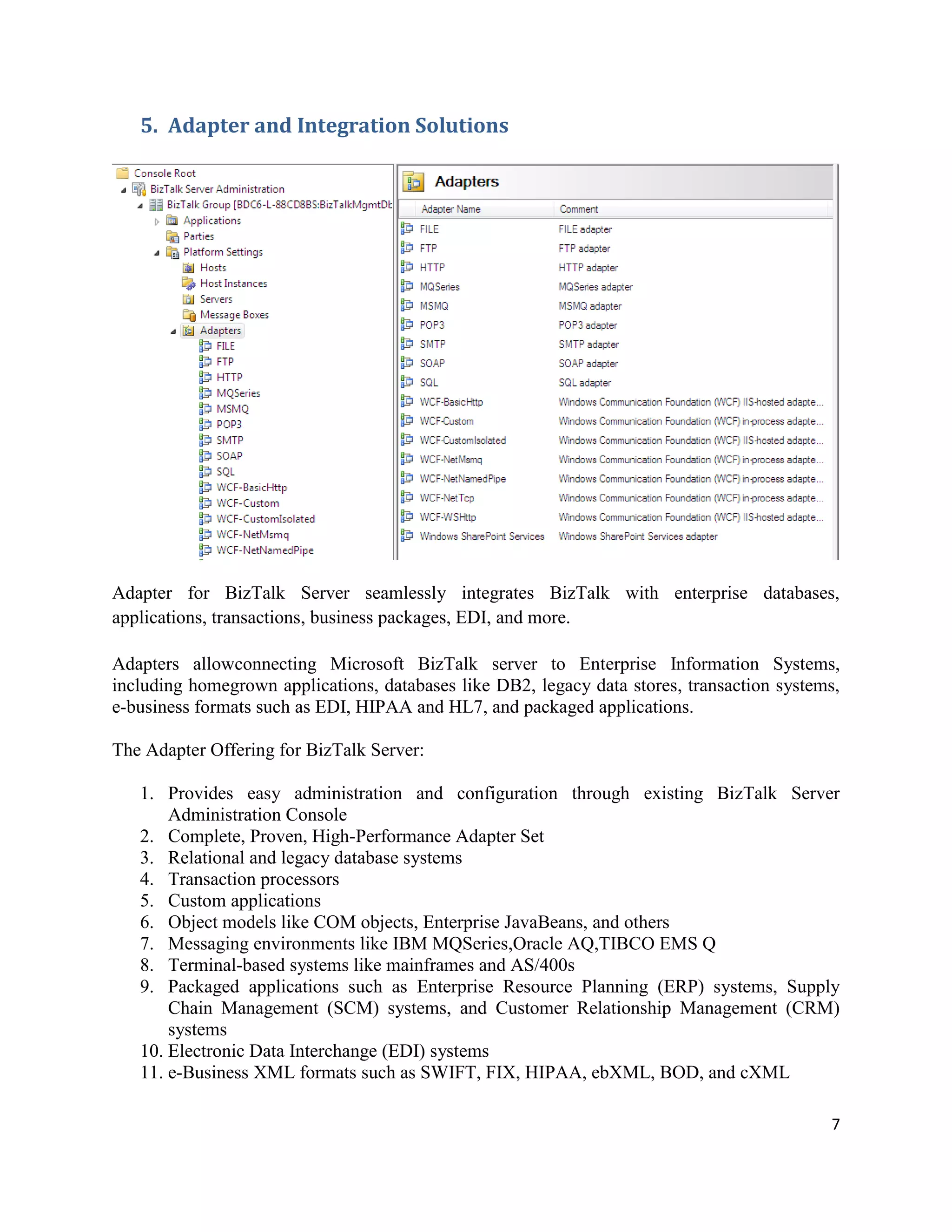 5. Adapter and Integration Solutions

Adapter for BizTalk Server seamlessly integrates BizTalk with enterprise databases,
applications, transactions, business packages, EDI, and more.
Adapters allowconnecting Microsoft BizTalk server to Enterprise Information Systems,
including homegrown applications, databases like DB2, legacy data stores, transaction systems,
e-business formats such as EDI, HIPAA and HL7, and packaged applications.
The Adapter Offering for BizTalk Server:
1. Provides easy administration and configuration through existing BizTalk Server
Administration Console
2. Complete, Proven, High-Performance Adapter Set
3. Relational and legacy database systems
4. Transaction processors
5. Custom applications
6. Object models like COM objects, Enterprise JavaBeans, and others
7. Messaging environments like IBM MQSeries,Oracle AQ,TIBCO EMS Q
8. Terminal-based systems like mainframes and AS/400s
9. Packaged applications such as Enterprise Resource Planning (ERP) systems, Supply
Chain Management (SCM) systems, and Customer Relationship Management (CRM)
systems
10. Electronic Data Interchange (EDI) systems
11. e-Business XML formats such as SWIFT, FIX, HIPAA, ebXML, BOD, and cXML
7

 