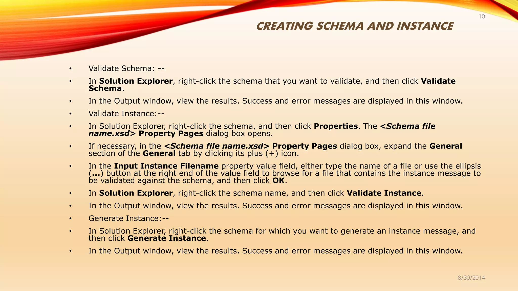 CREATING SCHEMA AND INSTANCE
8/30/2014
10
• Validate Schema: --
• In Solution Explorer, right-click the schema that you want to validate, and then click Validate
Schema.
• In the Output window, view the results. Success and error messages are displayed in this window.
• Validate Instance:--
• In Solution Explorer, right-click the schema, and then click Properties. The <Schema file
name.xsd> Property Pages dialog box opens.
• If necessary, in the <Schema file name.xsd> Property Pages dialog box, expand the General
section of the General tab by clicking its plus (+) icon.
• In the Input Instance Filename property value field, either type the name of a file or use the ellipsis
(...) button at the right end of the value field to browse for a file that contains the instance message to
be validated against the schema, and then click OK.
• In Solution Explorer, right-click the schema name, and then click Validate Instance.
• In the Output window, view the results. Success and error messages are displayed in this window.
• Generate Instance:--
• In Solution Explorer, right-click the schema for which you want to generate an instance message, and
then click Generate Instance.
• In the Output window, view the results. Success and error messages are displayed in this window.
 