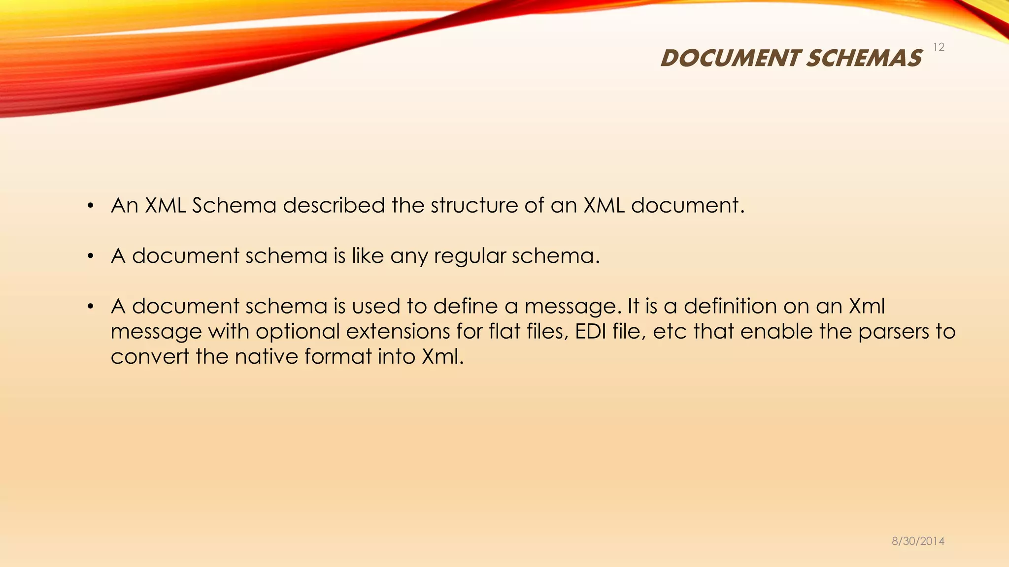 DOCUMENT SCHEMAS
8/30/2014
12
• An XML Schema described the structure of an XML document.
• A document schema is like any regular schema.
• A document schema is used to define a message. It is a definition on an Xml
message with optional extensions for flat files, EDI file, etc that enable the parsers to
convert the native format into Xml.
 